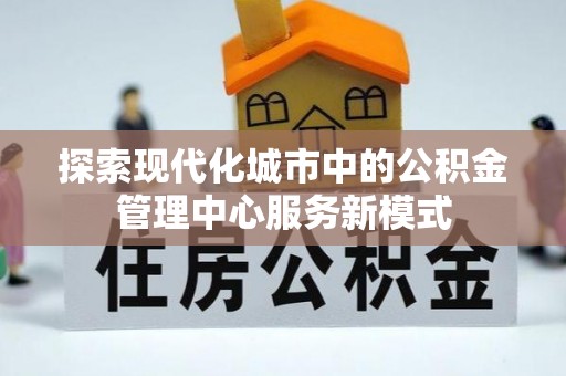 太平探索现代化城市中的公积金管理中心服务新模式