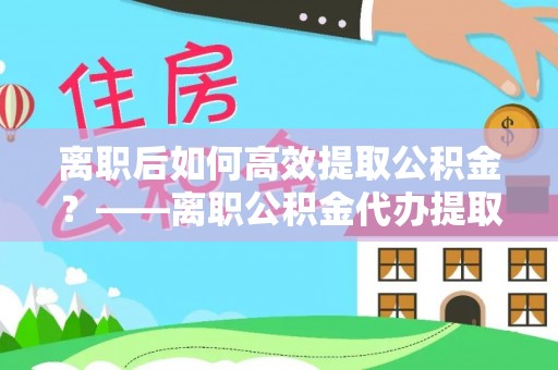太平离职后如何高效提取公积金？——离职公积金代办提取全流程解析