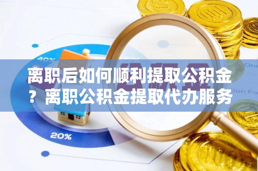 太平离职后如何顺利提取公积金？离职公积金提取代办服务帮你搞定！
