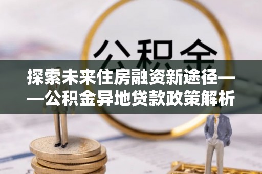 太平探索未来住房融资新途径——公积金异地贷款政策解析与实践