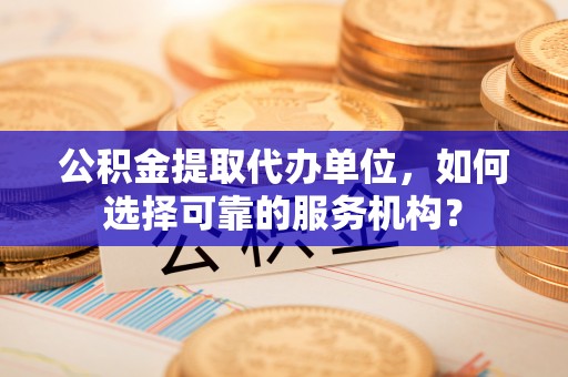 太平公积金提取代办单位，如何选择可靠的服务机构？