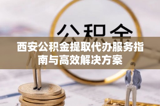 太平西安公积金提取代办服务指南与高效解决方案
