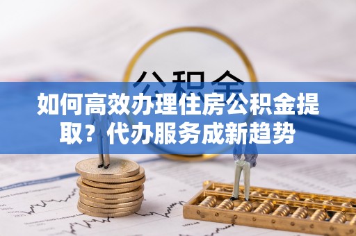 太平如何高效办理住房公积金提取？代办服务成新趋势
