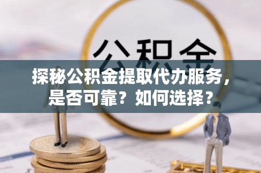 太平探秘公积金提取代办服务，是否可靠？如何选择？