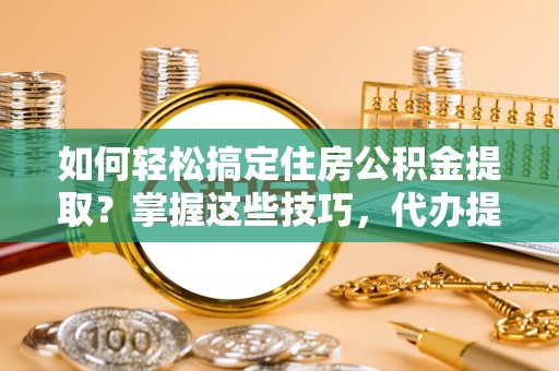 太平如何轻松搞定住房公积金提取？掌握这些技巧，代办提取住房公积金不再难