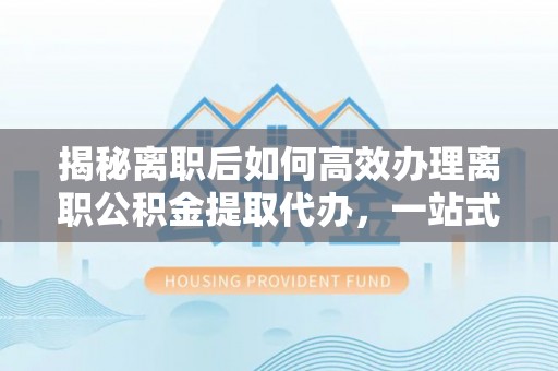 太平揭秘离职后如何高效办理离职公积金提取代办，一站式服务全解析