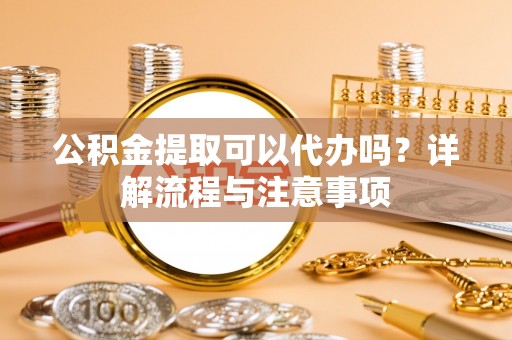 太平公积金提取可以代办吗？详解流程与注意事项