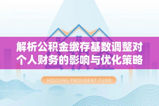 太平解析公积金缴存基数调整对个人财务的影响与优化策略
