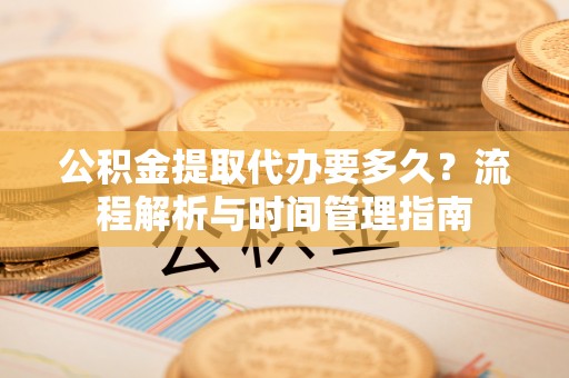 太平公积金提取代办要多久？流程解析与时间管理指南