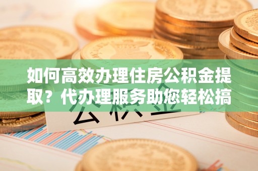 太平如何高效办理住房公积金提取？代办理服务助您轻松搞定