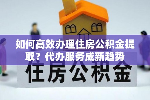 太平如何高效办理住房公积金提取？代办服务成新趋势