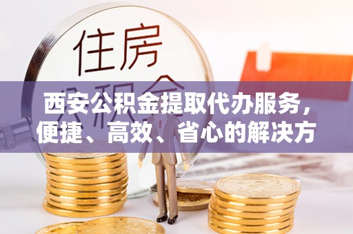 太平西安公积金提取代办服务，便捷、高效、省心的解决方案